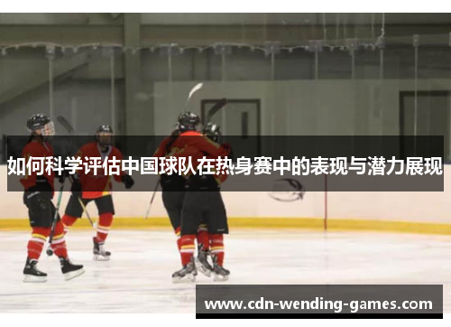 如何科学评估中国球队在热身赛中的表现与潜力展现