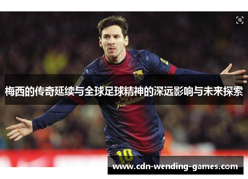 梅西的传奇延续与全球足球精神的深远影响与未来探索