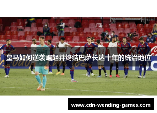 皇马如何逆袭崛起并终结巴萨长达十年的统治地位