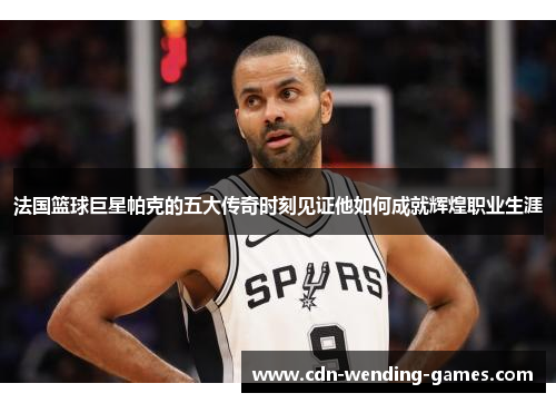 法国篮球巨星帕克的五大传奇时刻见证他如何成就辉煌职业生涯