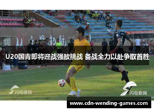 U20国青即将迎战强敌挑战 备战全力以赴争取首胜