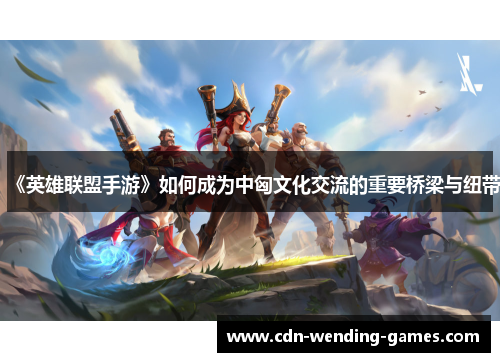 《英雄联盟手游》如何成为中匈文化交流的重要桥梁与纽带
