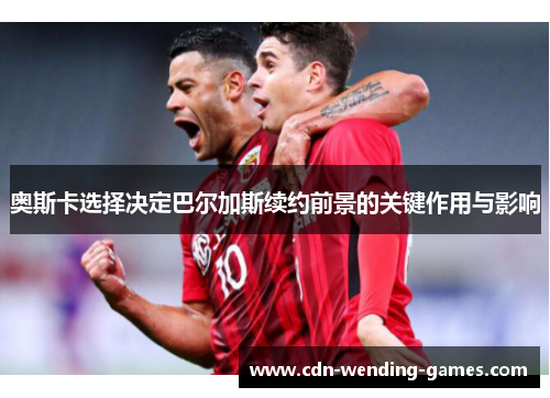 奥斯卡选择决定巴尔加斯续约前景的关键作用与影响