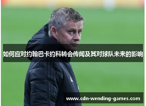 如何应对约翰巴卡约科转会传闻及其对球队未来的影响