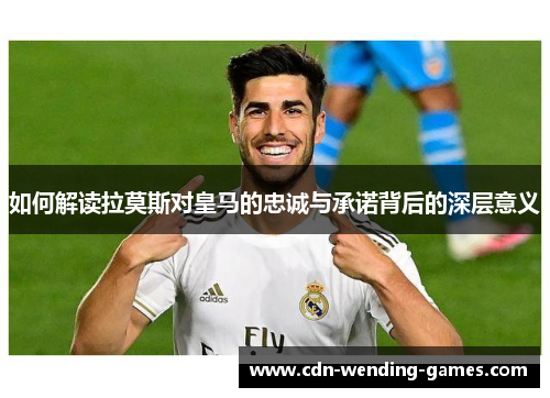 如何解读拉莫斯对皇马的忠诚与承诺背后的深层意义