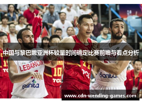 中国与黎巴嫩亚洲杯较量时间确定比赛前瞻与看点分析