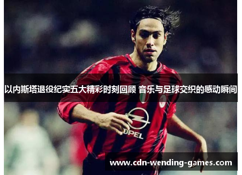 以内斯塔退役纪实五大精彩时刻回顾 音乐与足球交织的感动瞬间