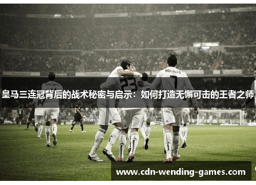 皇马三连冠背后的战术秘密与启示：如何打造无懈可击的王者之师