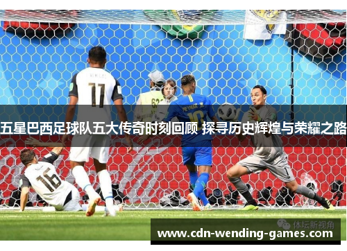 五星巴西足球队五大传奇时刻回顾 探寻历史辉煌与荣耀之路
