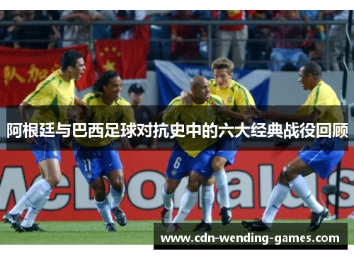 阿根廷与巴西足球对抗史中的六大经典战役回顾