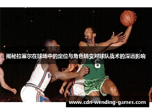 揭秘拉塞尔在球场中的定位与角色转变对球队战术的深远影响