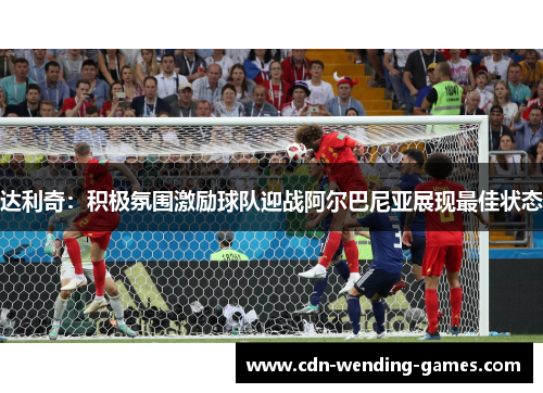达利奇：积极氛围激励球队迎战阿尔巴尼亚展现最佳状态