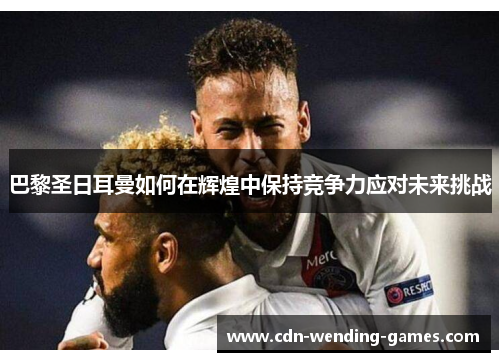 巴黎圣日耳曼如何在辉煌中保持竞争力应对未来挑战