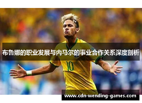 布鲁娜的职业发展与内马尔的事业合作关系深度剖析