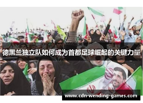 德黑兰独立队如何成为首都足球崛起的关键力量