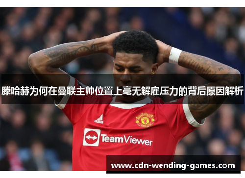 滕哈赫为何在曼联主帅位置上毫无解雇压力的背后原因解析