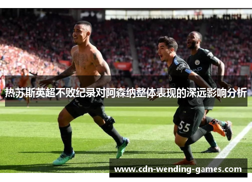 热苏斯英超不败纪录对阿森纳整体表现的深远影响分析