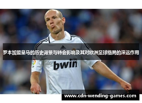 罗本加盟皇马的历史背景与转会影响及其对欧洲足球格局的深远作用 罗本加盟皇马的历史背景与转会影响及其对欧洲足球格局的深远作用