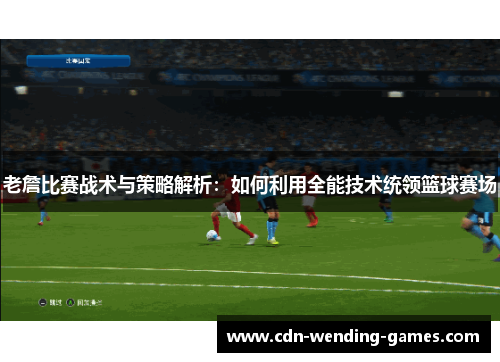 老詹比赛战术与策略解析：如何利用全能技术统领篮球赛场
