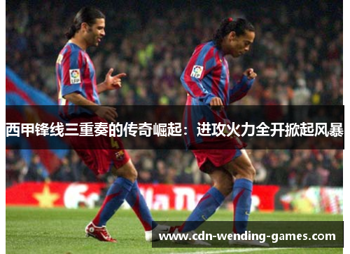 西甲锋线三重奏的传奇崛起：进攻火力全开掀起风暴