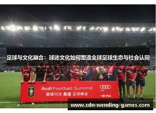 足球与文化融合:球迷文化如何塑造全球足球生态与社会认同 足球与文化融合:球迷文化如何塑造全球足球生态与社会认同