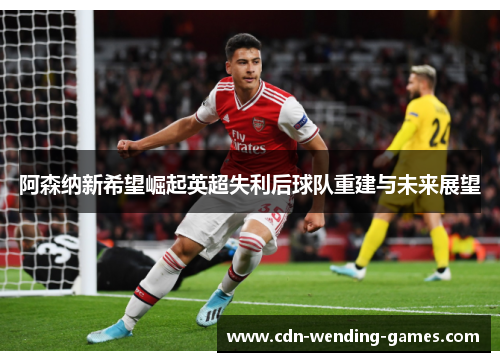 阿森纳新希望崛起英超失利后球队重建与未来展望