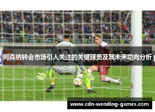 阿森纳转会市场引人关注的关键球员及其未来动向分析