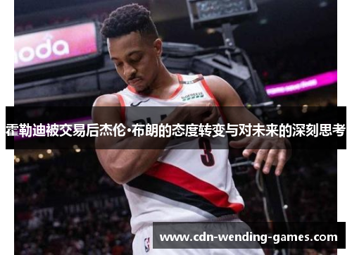 霍勒迪被交易后杰伦·布朗的态度转变与对未来的深刻思考 霍勒迪被交易后杰伦·布朗的态度转变与对未来的深刻思考