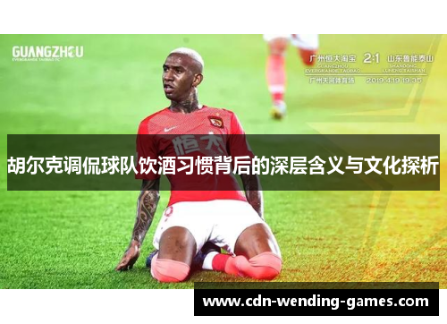 胡尔克调侃球队饮酒习惯背后的深层含义与文化探析