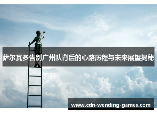 萨尔瓦多告别广州队背后的心路历程与未来展望揭秘