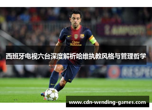 西班牙电视六台深度解析哈维执教风格与管理哲学 西班牙电视六台深度解析哈维执教风格与管理哲学