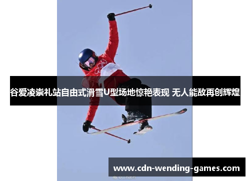 谷爱凌崇礼站自由式滑雪U型场地惊艳表现 无人能敌再创辉煌