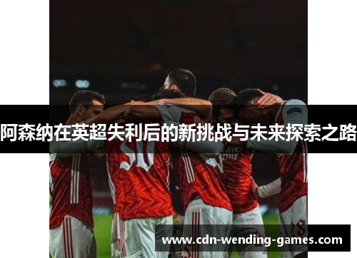 阿森纳在英超失利后的新挑战与未来探索之路