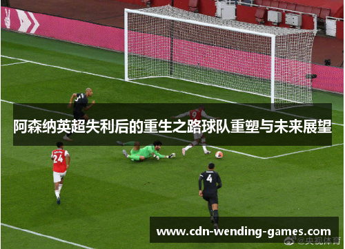 阿森纳英超失利后的重生之路球队重塑与未来展望 阿森纳英超失利后的重生之路球队重塑与未来展望
