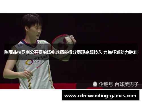 陈雨菲俄罗斯公开赛前场扑球精彩得分展现高超技艺 力挽狂澜助力胜利