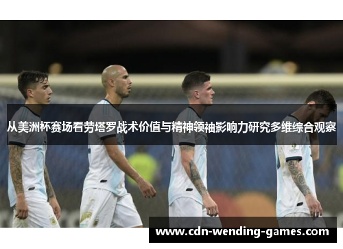 从美洲杯赛场看劳塔罗战术价值与精神领袖影响力研究多维综合观察 从美洲杯赛场看劳塔罗战术价值与精神领袖影响力研究多维综合观察