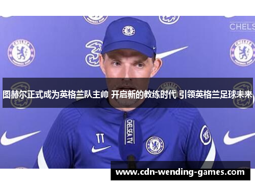 图赫尔正式成为英格兰队主帅 开启新的教练时代 引领英格兰足球未来